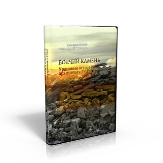 Г. Иоффе, А. Нестеренко. «ВОЛЧИЙ КАМЕНЬ. Урановые острова архипелага ГУЛАГ». Издание второе, дополненное