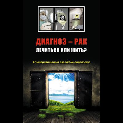 Борис Гринблат. Диагноз — рак: лечиться или жить? Альтернативный взгляд на онкологию