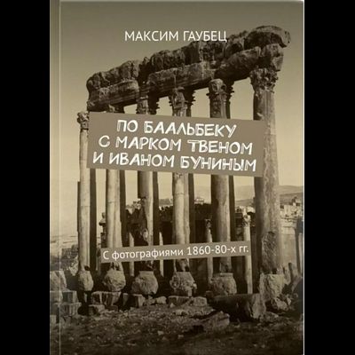 Максим Гаубец. По Баальбеку с Марком Твеном и Иваном Буниным. С фотографиями 1860-80-х гг.