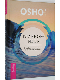 Ошо Багван Шри Раджниш. Главное - быть. О любви, самопознании и взаимоотношениях. СПб.: Весь. 2016.