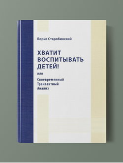 Хватит воспитывать детей! или Своевременный транзактный анализ.  Борис Старобинский