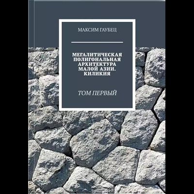 Максим Гаубец. Мегалитическая полигональная архитектура малой азии. Киликия. Том 1.